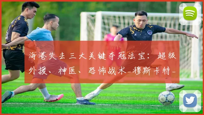海港失去三大关键夺冠法宝：超级外援、神医、恐怖战术_穆斯卡特_中超_扣分