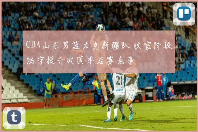 CBA山东男篮力克新疆队 收官阶段防守提升巩固季后赛竞争