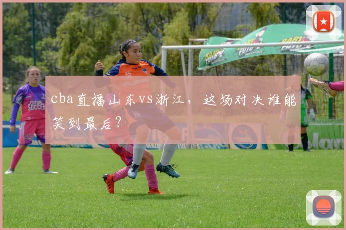 cba直播山东vs浙江，这场对决谁能笑到最后？