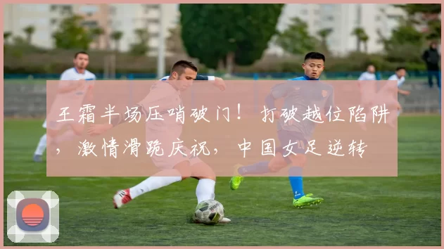 王霜半场压哨破门！打破越位陷阱，激情滑跪庆祝，中国女足逆转