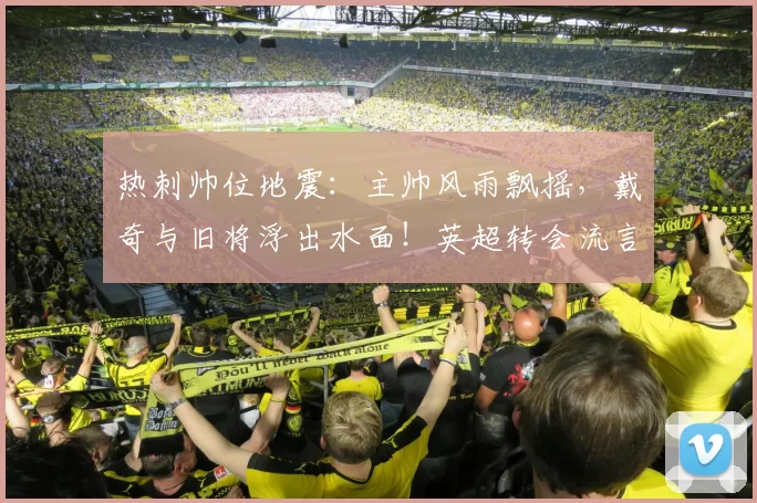 热刺帅位地震：主帅风雨飘摇，戴奇与旧将浮出水面！英超转会流言一览