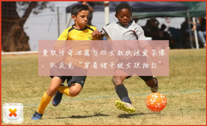 曼联传奇泄露与四女狂欢性爱录像，队友竟“穿着裙子被女孩抽打”