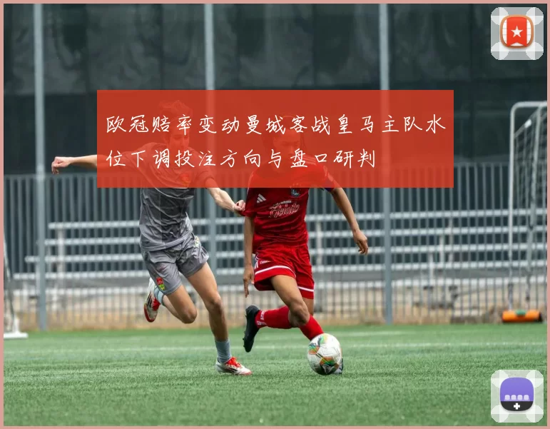欧冠赔率变动曼城客战皇马主队水位下调投注方向与盘口研判