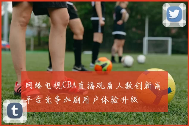 网络电视CBA直播观看人数创新高 平台竞争加剧用户体验升级
