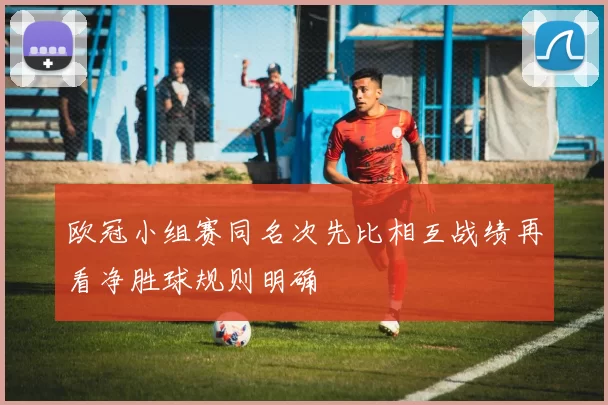 欧冠小组赛同名次先比相互战绩再看净胜球规则明确