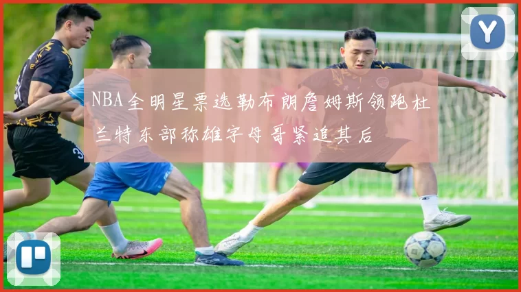 NBA全明星票选勒布朗詹姆斯领跑杜兰特东部称雄字母哥紧追其后