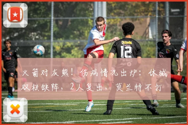 火箭对灰熊！伤病情况出炉：休城双核缺阵，2人复出，莫兰特不打